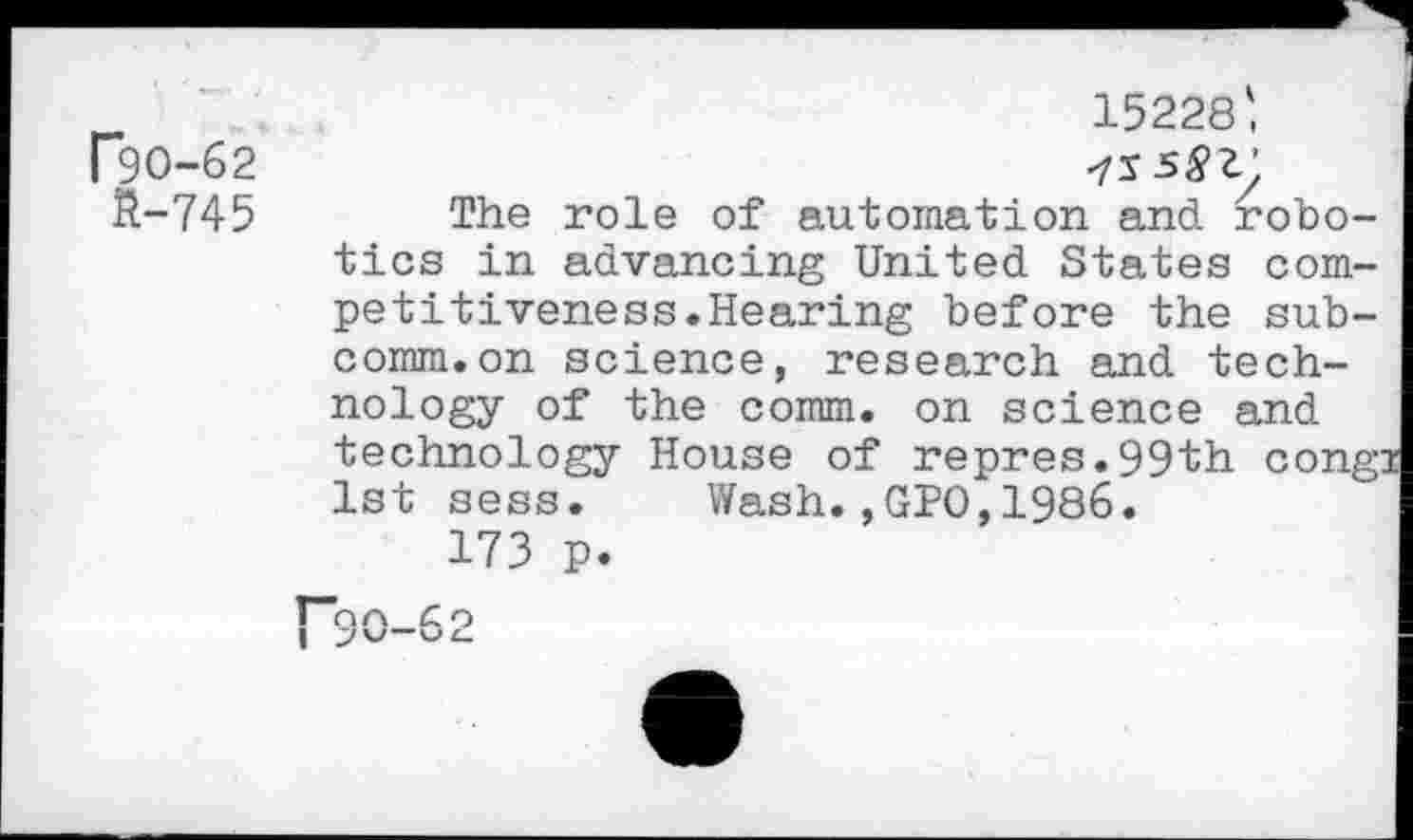 ﻿15228',
P9O-62
ft-745 The role of automation and robotics in advancing United States competitiveness.Hearing before the subcomm, on science, research and technology of the comm, on science and technology House of repres.99th congi 1st sess. Wash.,GPO,1986.
173 p.